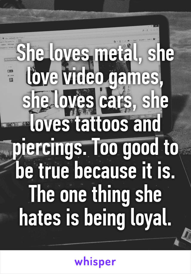 She loves metal, she love video games, she loves cars, she loves tattoos and piercings. Too good to be true because it is. The one thing she hates is being loyal.