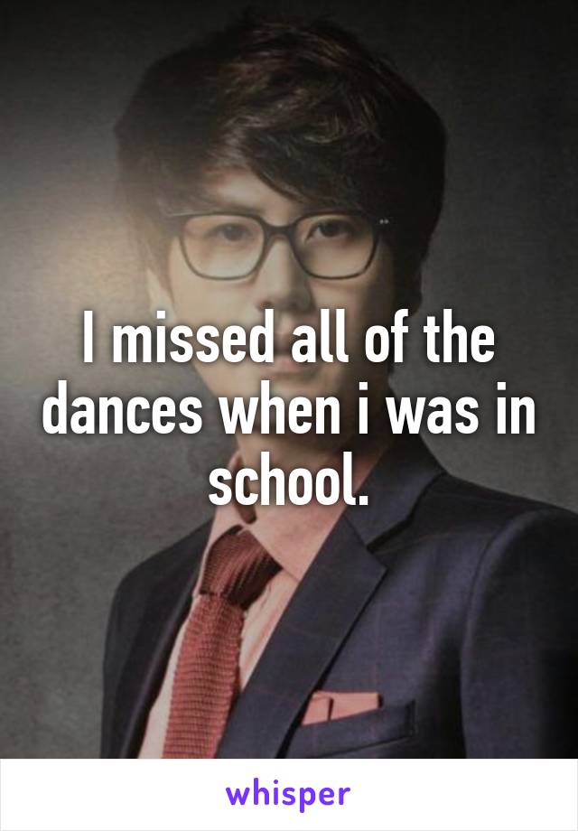 I missed all of the dances when i was in school.