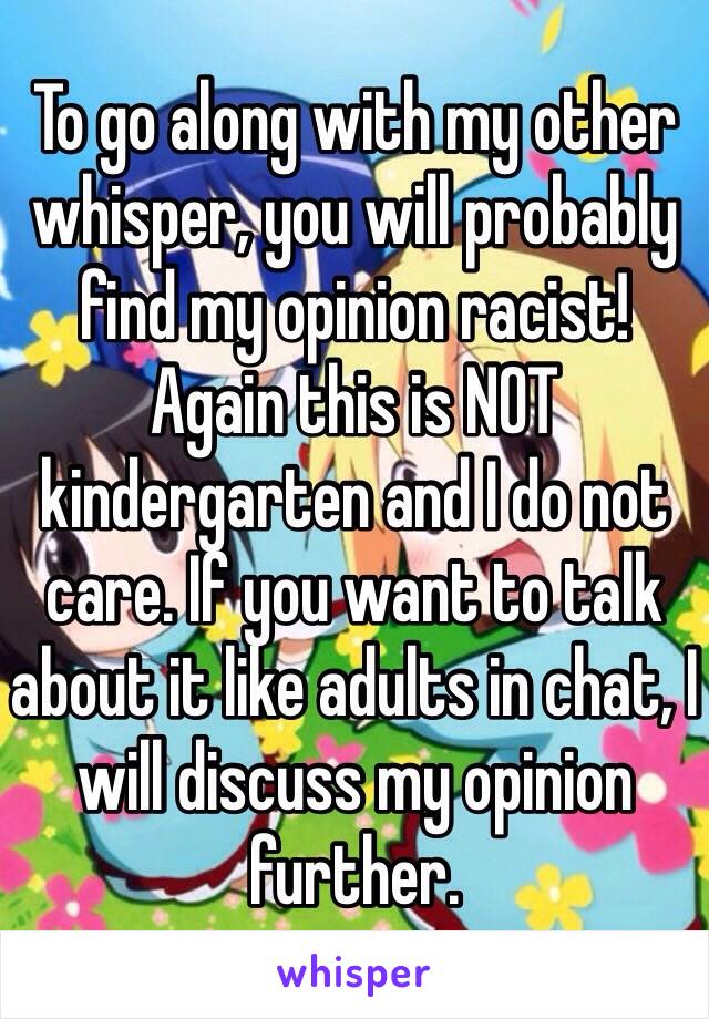 To go along with my other whisper, you will probably find my opinion racist! Again this is NOT kindergarten and I do not care. If you want to talk about it like adults in chat, I will discuss my opinion further.