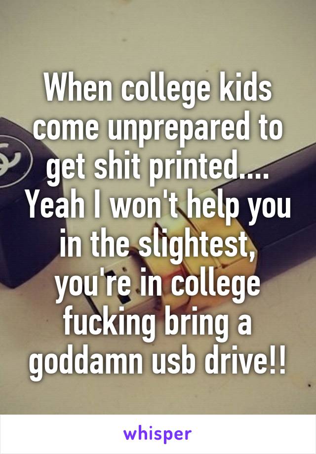 When college kids come unprepared to get shit printed.... Yeah I won't help you in the slightest, you're in college fucking bring a goddamn usb drive!!