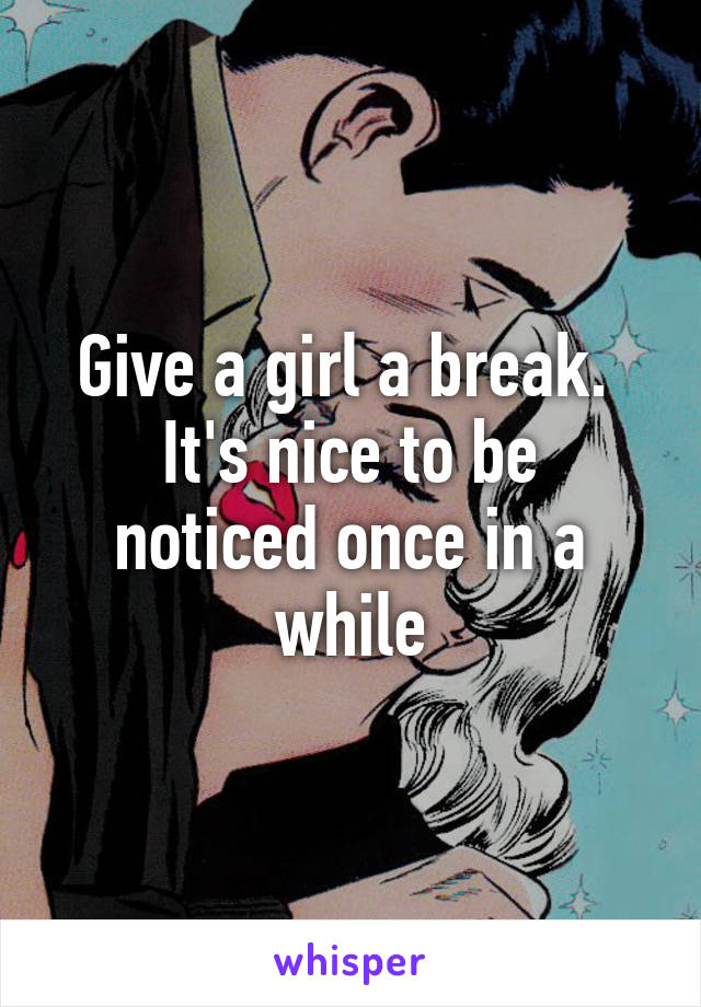 Give a girl a break. 
It's nice to be noticed once in a while