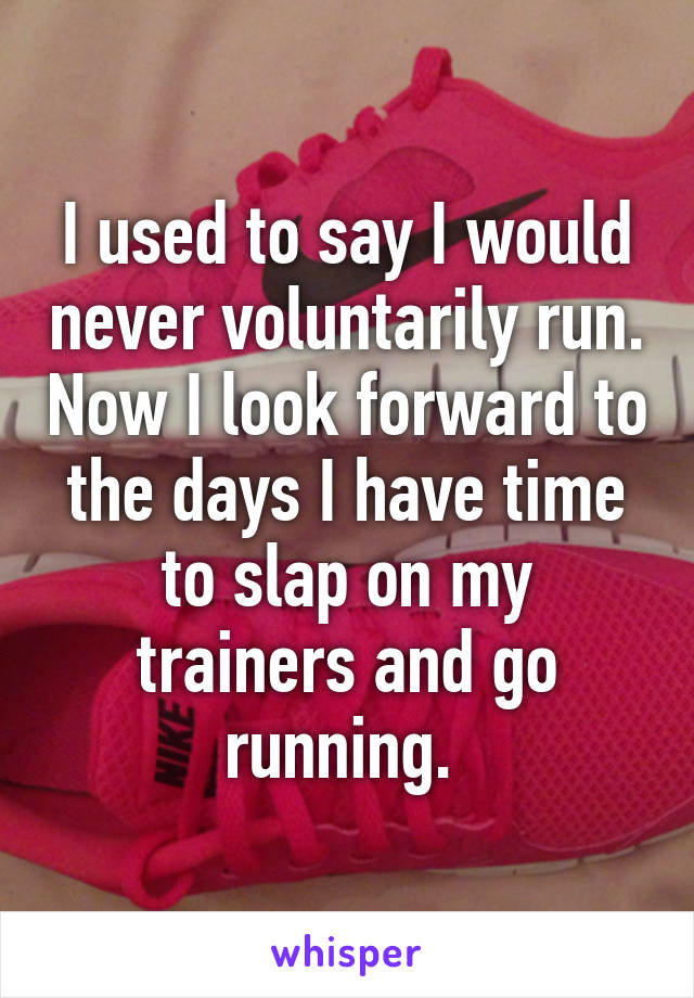 I used to say I would never voluntarily run. Now I look forward to the days I have time to slap on my trainers and go running. 