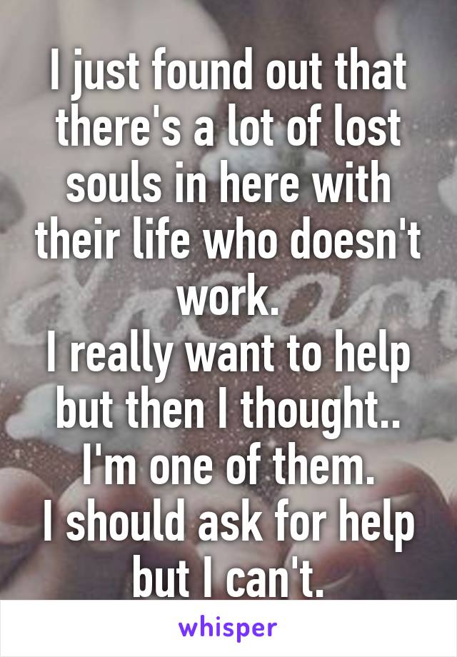 I just found out that there's a lot of lost souls in here with their life who doesn't work.
I really want to help but then I thought.. I'm one of them.
I should ask for help but I can't.