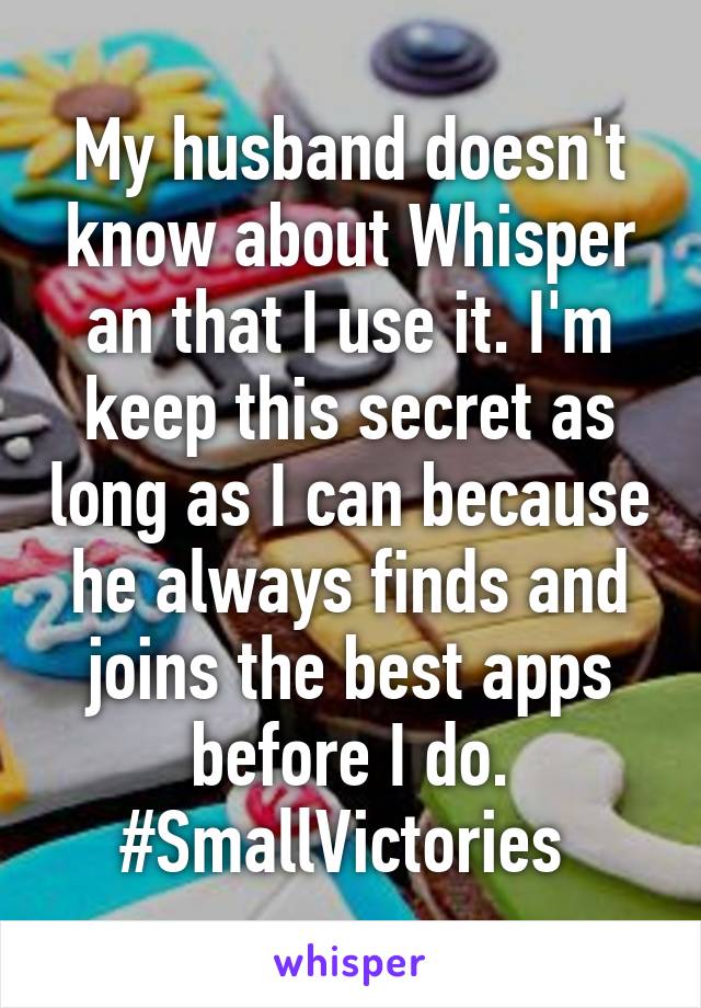 My husband doesn't know about Whisper an that I use it. I'm keep this secret as long as I can because he always finds and joins the best apps before I do. #SmallVictories 