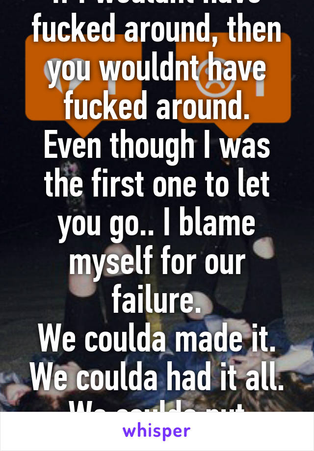 If I wouldnt have fucked around, then you wouldnt have fucked around.
Even though I was the first one to let you go.. I blame myself for our failure.
We coulda made it. We coulda had it all. We coulda put dreams to shame.