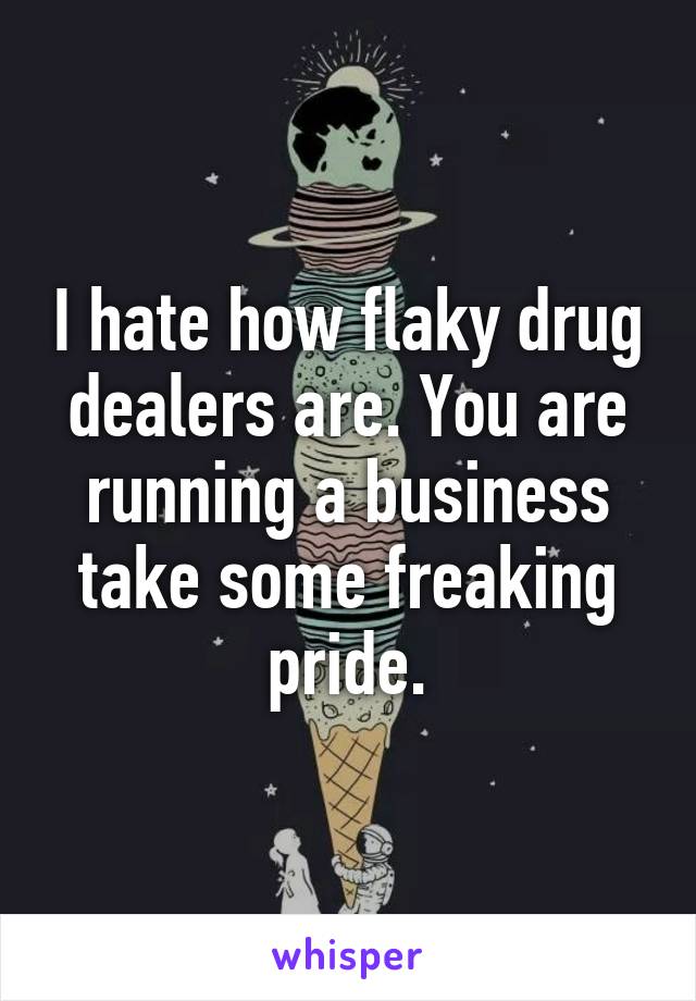 I hate how flaky drug dealers are. You are running a business take some freaking pride.