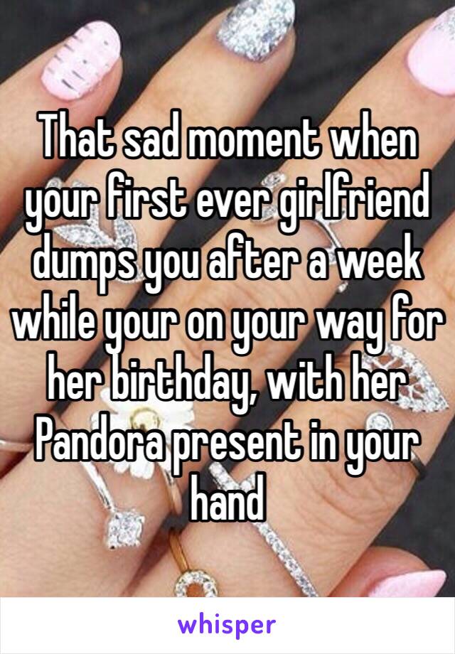 That sad moment when your first ever girlfriend dumps you after a week while your on your way for her birthday, with her Pandora present in your hand 