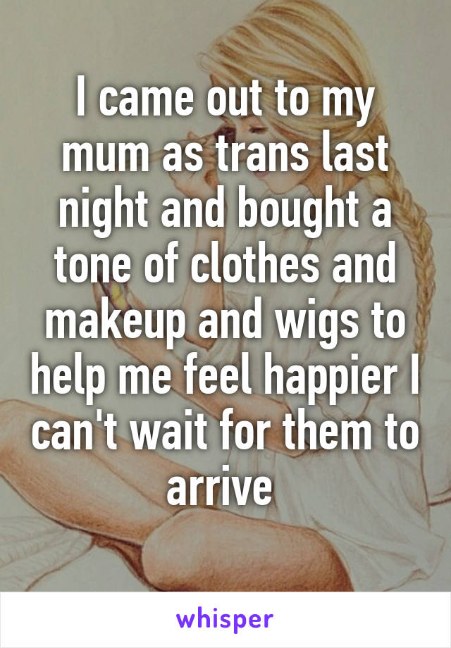 I came out to my mum as trans last night and bought a tone of clothes and makeup and wigs to help me feel happier I can't wait for them to arrive 
