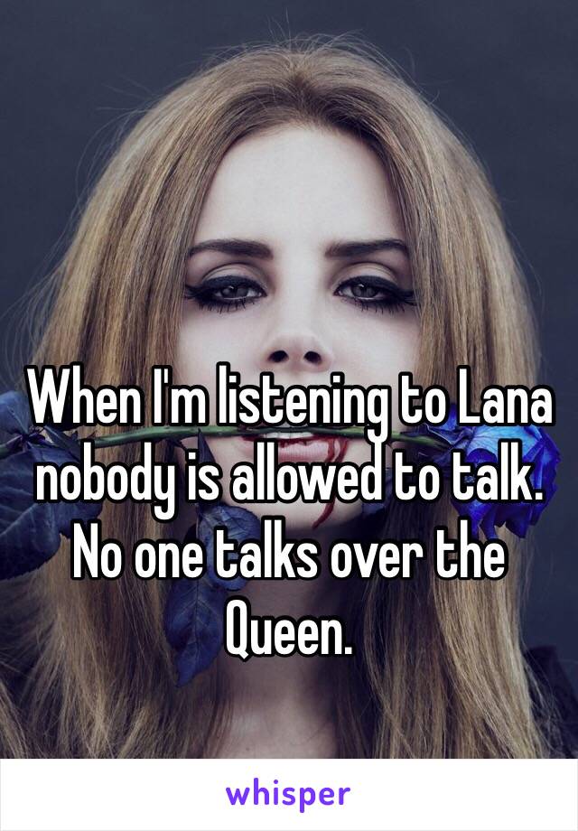 When I'm listening to Lana nobody is allowed to talk. No one talks over the Queen.