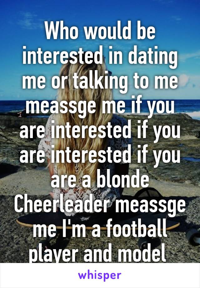 Who would be interested in dating me or talking to me meassge me if you are interested if you are interested if you are a blonde Cheerleader meassge me I'm a football player and model 