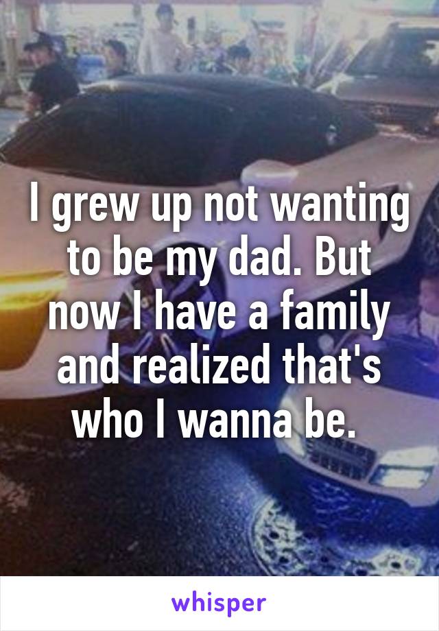 I grew up not wanting to be my dad. But now I have a family and realized that's who I wanna be. 