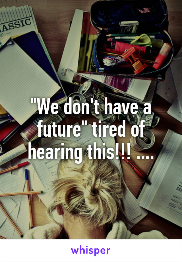 "We don't have a future" tired of hearing this!!! ....