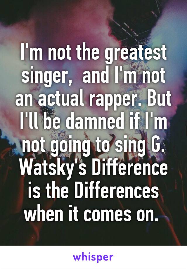 I'm not the greatest singer,  and I'm not an actual rapper. But I'll be damned if I'm not going to sing G. Watsky's Difference is the Differences when it comes on. 