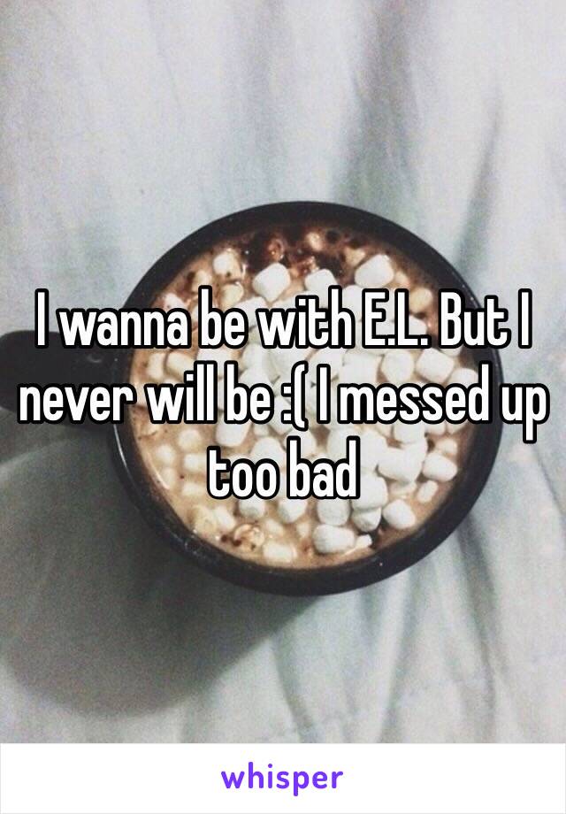 I wanna be with E.L. But I never will be :( I messed up too bad 