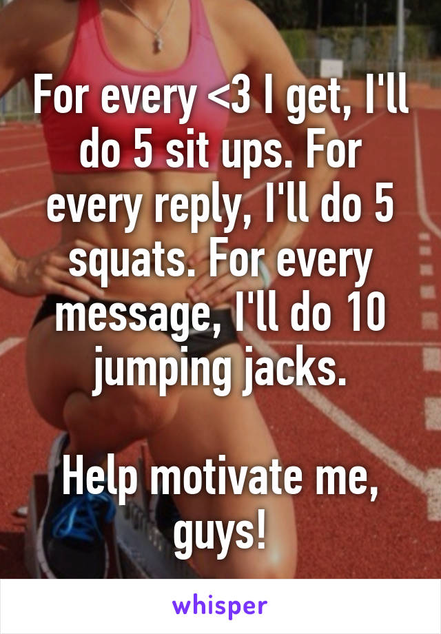 For every <3 I get, I'll do 5 sit ups. For every reply, I'll do 5 squats. For every message, I'll do 10 jumping jacks.

Help motivate me, guys!