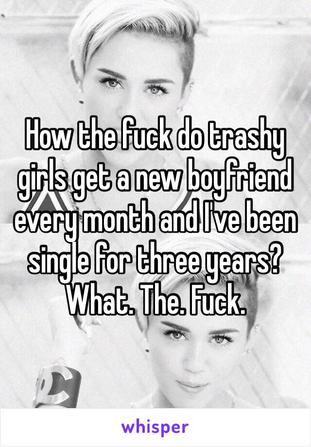How the fuck do trashy girls get a new boyfriend every month and I've been single for three years? What. The. Fuck. 