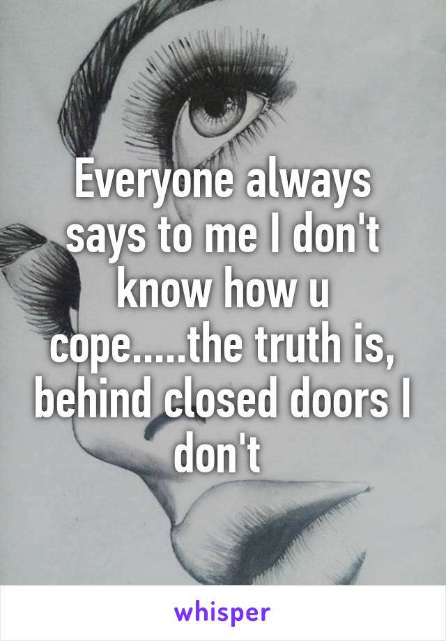 Everyone always says to me I don't know how u cope.....the truth is, behind closed doors I don't 