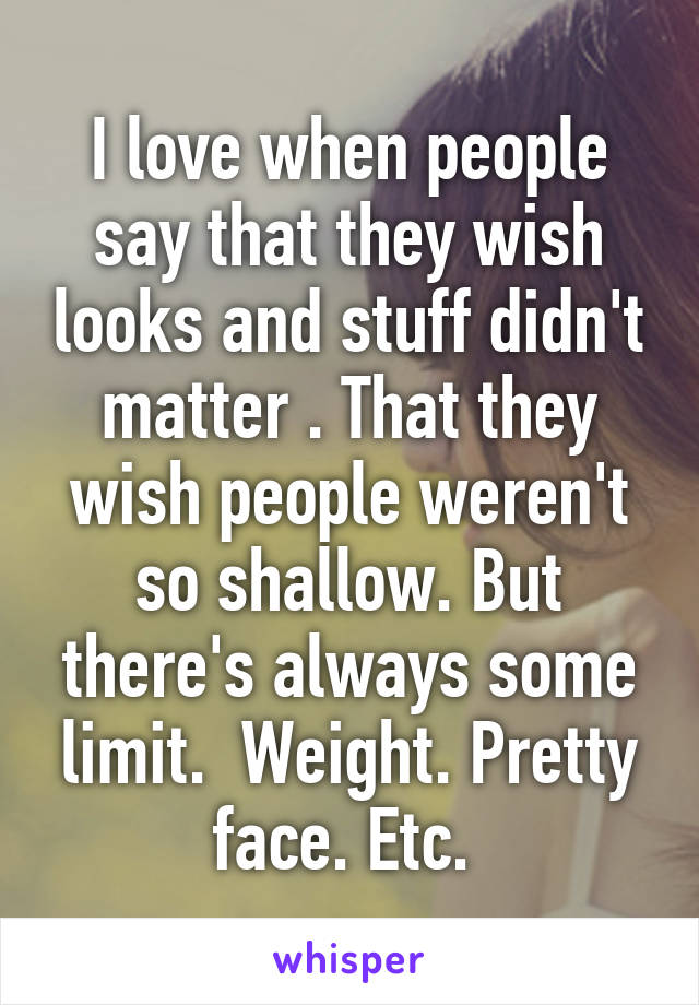 I love when people say that they wish looks and stuff didn't matter . That they wish people weren't so shallow. But there's always some limit.  Weight. Pretty face. Etc. 