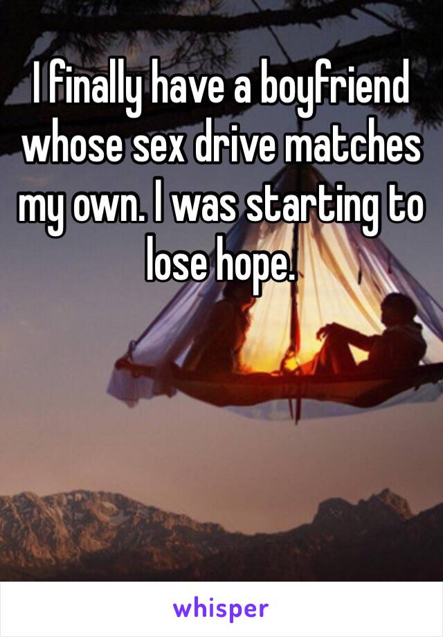 I finally have a boyfriend whose sex drive matches my own. I was starting to lose hope.