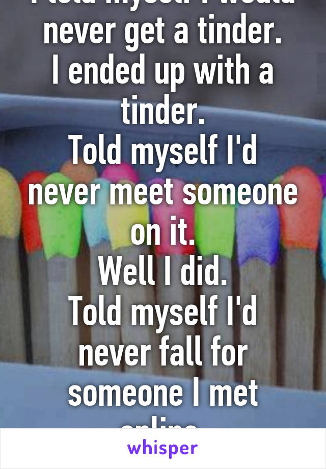 I told myself I would never get a tinder.
I ended up with a tinder.
Told myself I'd never meet someone on it.
Well I did.
Told myself I'd never fall for someone I met online.
But I did.