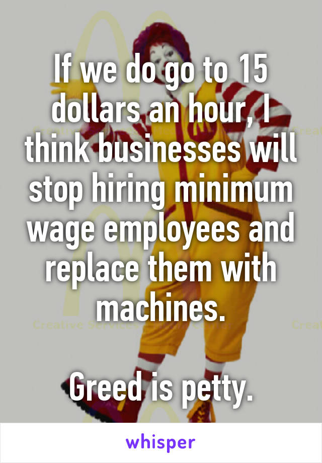 If we do go to 15 dollars an hour, I think businesses will stop hiring minimum wage employees and replace them with machines.

Greed is petty.