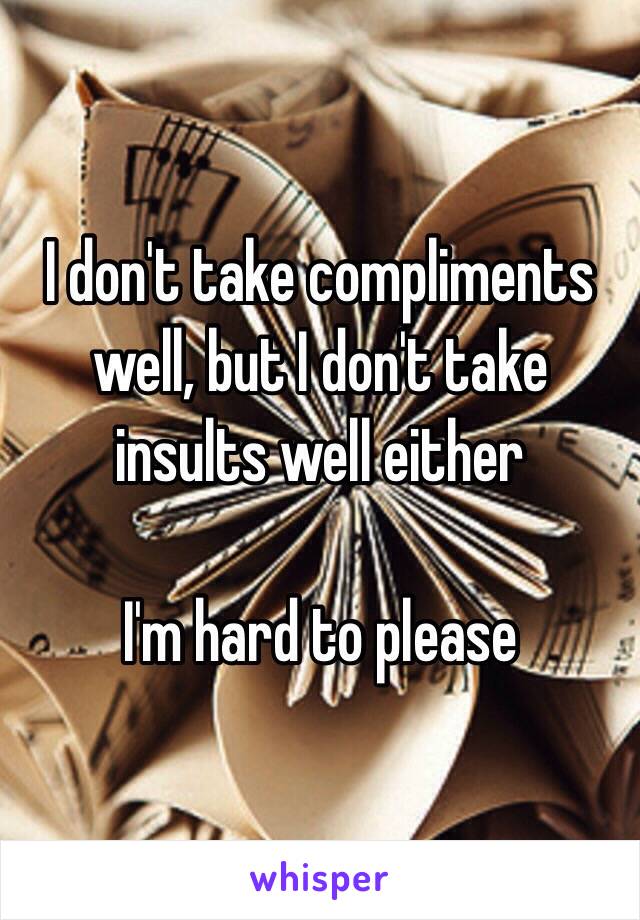 I don't take compliments well, but I don't take insults well either

I'm hard to please