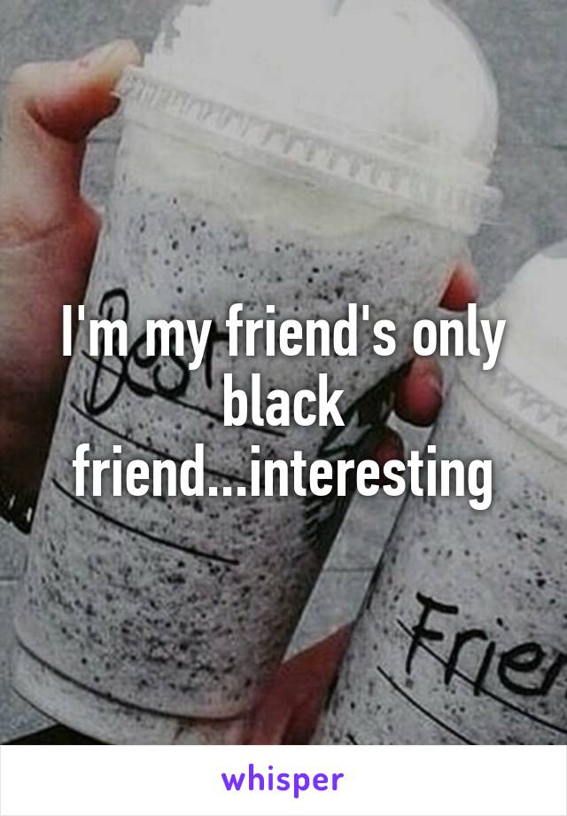 I'm my friend's only black friend...interesting