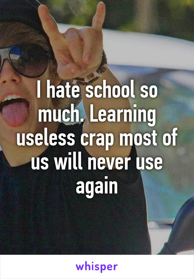 I hate school so much. Learning useless crap most of us will never use again