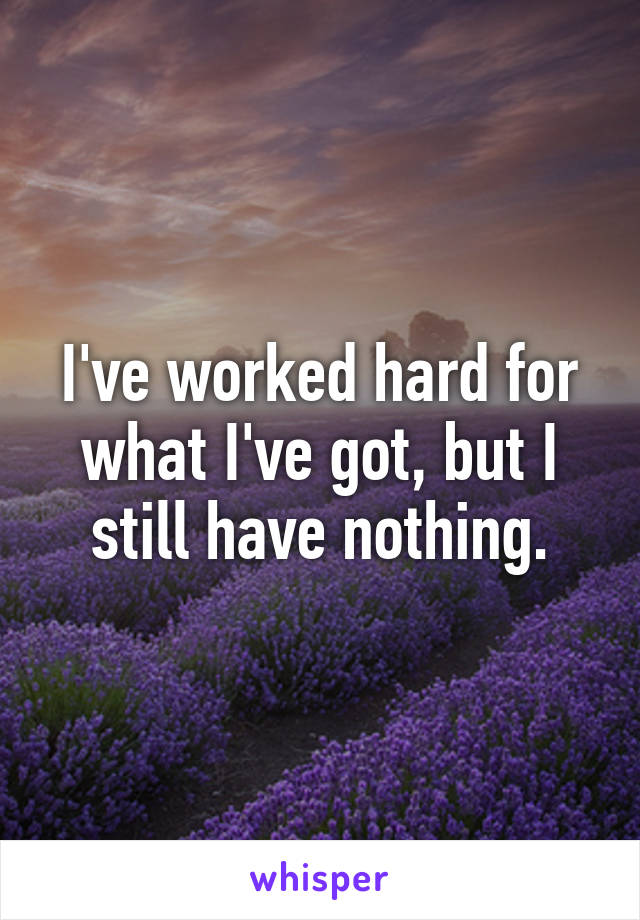 I've worked hard for what I've got, but I still have nothing.