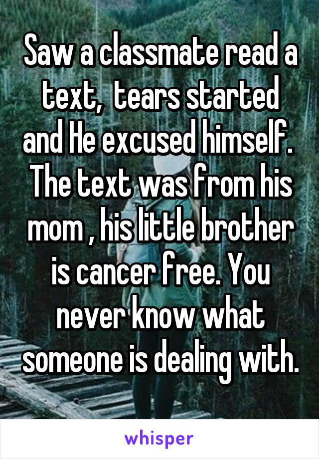 Saw a classmate read a text,  tears started and He excused himself.  The text was from his mom , his little brother is cancer free. You never know what someone is dealing with. 