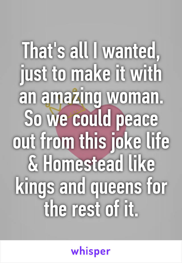 That's all I wanted, just to make it with an amazing woman.
So we could peace out from this joke life & Homestead like kings and queens for the rest of it.