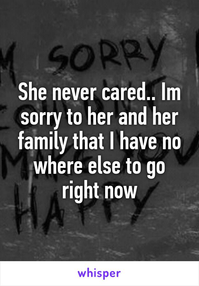 She never cared.. Im sorry to her and her family that I have no where else to go right now