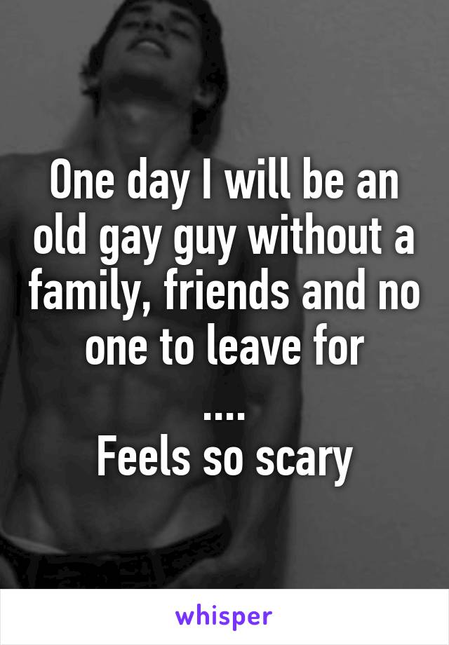 One day I will be an old gay guy without a family, friends and no one to leave for
....
Feels so scary