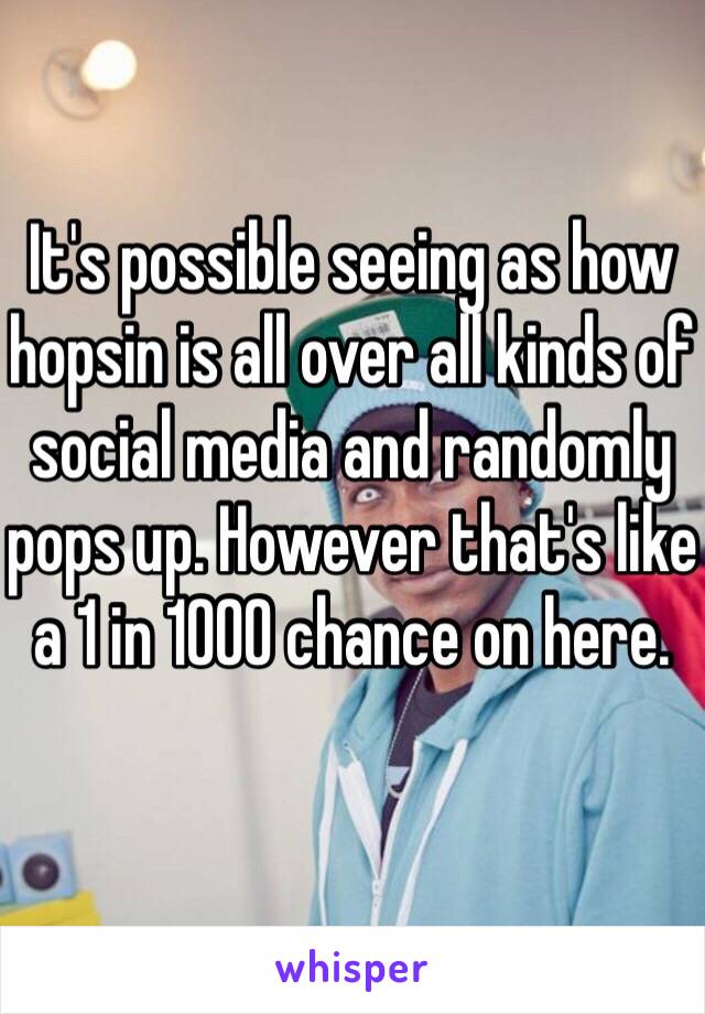 It's possible seeing as how hopsin is all over all kinds of social media and randomly pops up. However that's like a 1 in 1000 chance on here. 