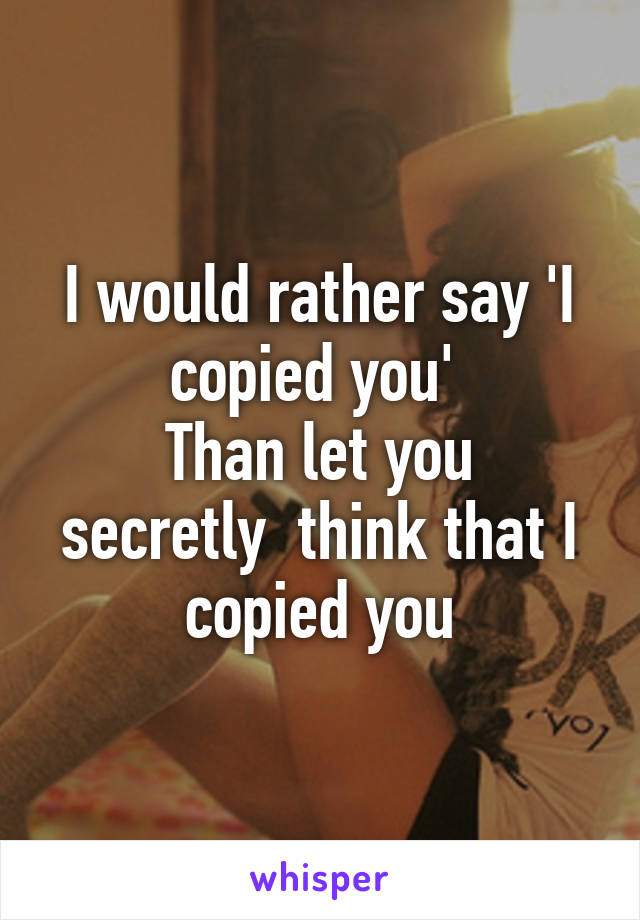 I would rather say 'I copied you' 
Than let you secretly  think that I copied you