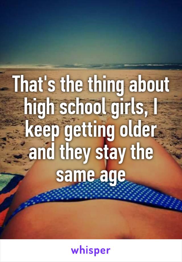 That's the thing about high school girls, I keep getting older and they stay the same age