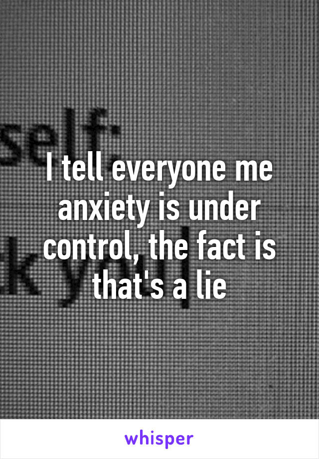 I tell everyone me anxiety is under control, the fact is that's a lie