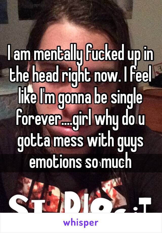 I am mentally fucked up in the head right now. I feel like I'm gonna be single forever....girl why do u gotta mess with guys emotions so much 
