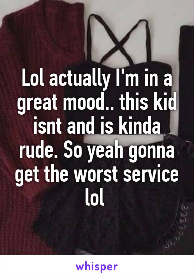 Lol actually I'm in a great mood.. this kid isnt and is kinda rude. So yeah gonna get the worst service lol 