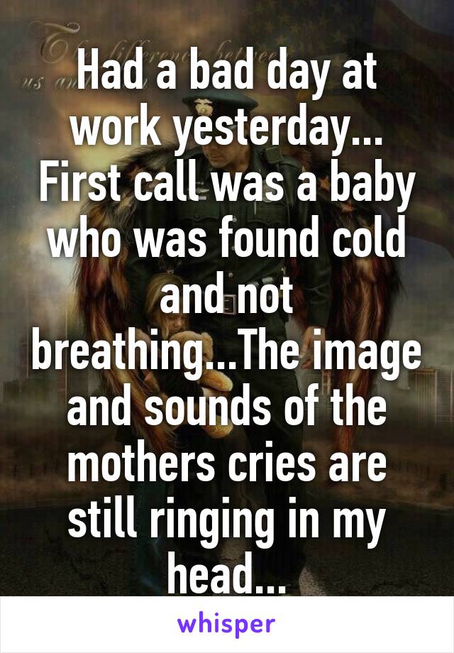Had a bad day at work yesterday... First call was a baby who was found cold and not breathing...The image and sounds of the mothers cries are still ringing in my head...