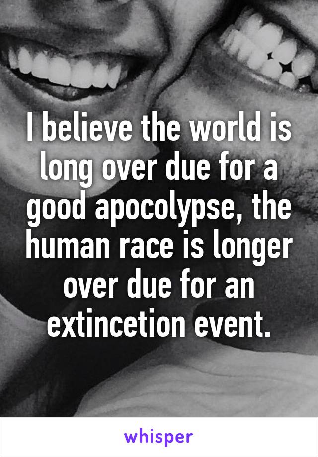 I believe the world is long over due for a good apocolypse, the human race is longer over due for an extincetion event.