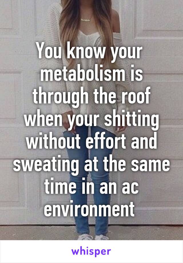 You know your  metabolism is through the roof when your shitting without effort and sweating at the same time in an ac environment 