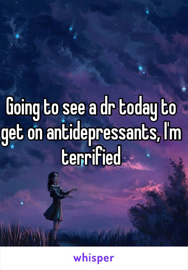 Going to see a dr today to get on antidepressants, I'm terrified