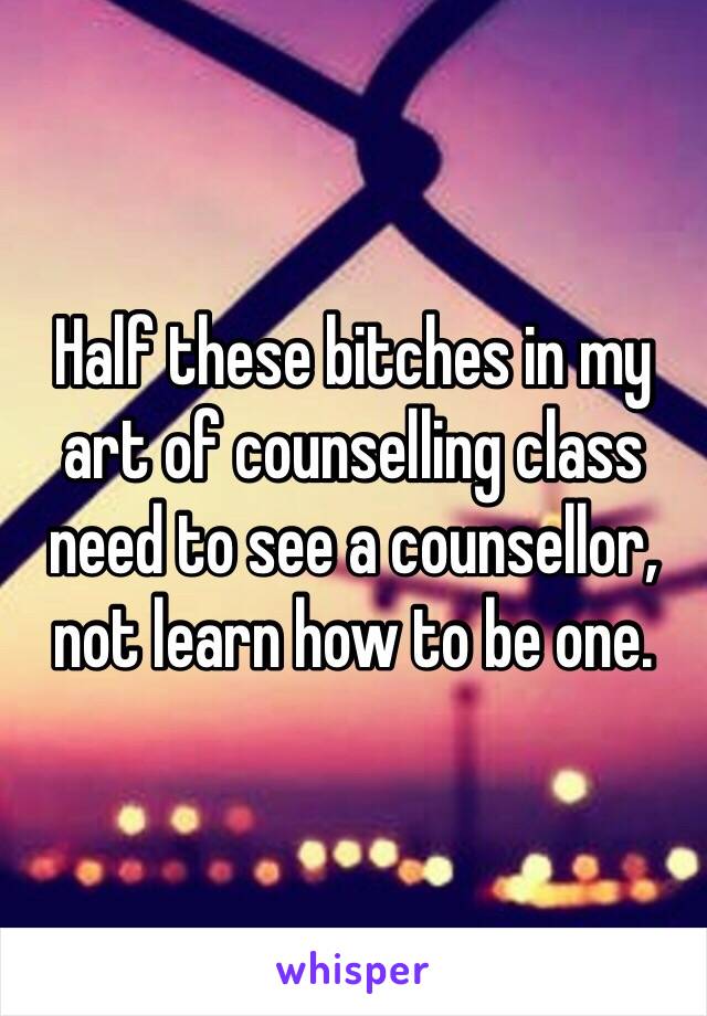 Half these bitches in my art of counselling class need to see a counsellor, not learn how to be one. 