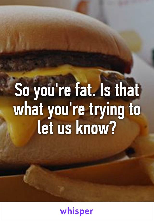 So you're fat. Is that what you're trying to let us know?