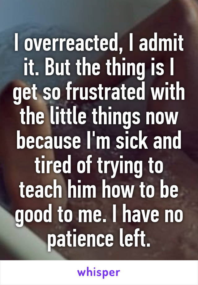 I overreacted, I admit it. But the thing is I get so frustrated with the little things now because I'm sick and tired of trying to teach him how to be good to me. I have no patience left.