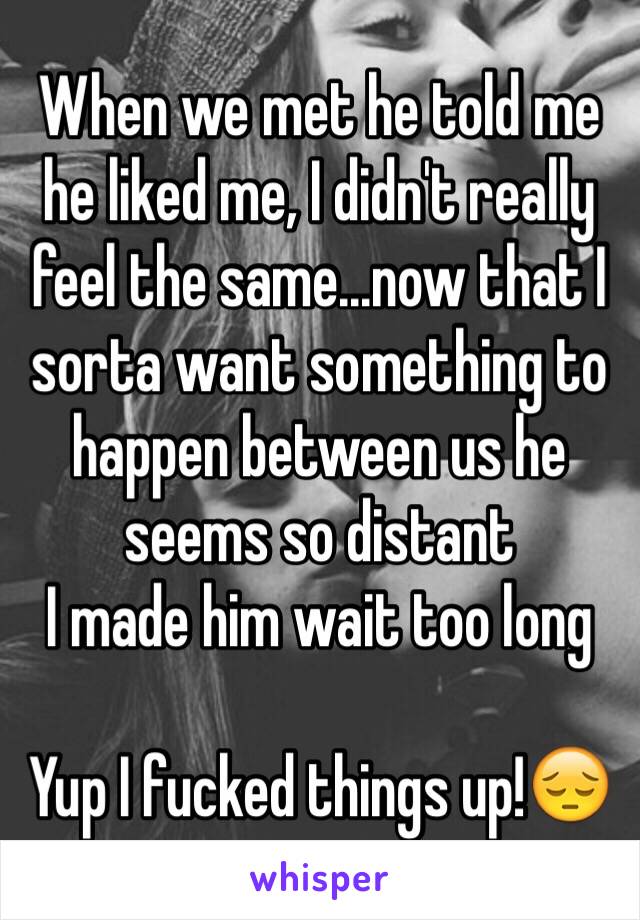 When we met he told me he liked me, I didn't really feel the same...now that I sorta want something to happen between us he seems so distant
I made him wait too long

Yup I fucked things up!😔