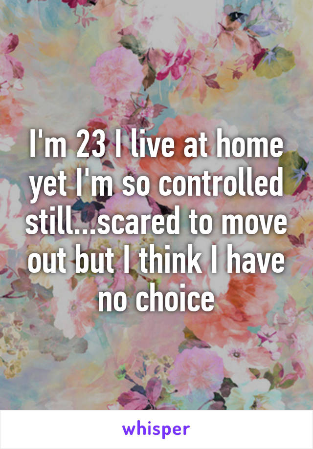 I'm 23 I live at home yet I'm so controlled still...scared to move out but I think I have no choice