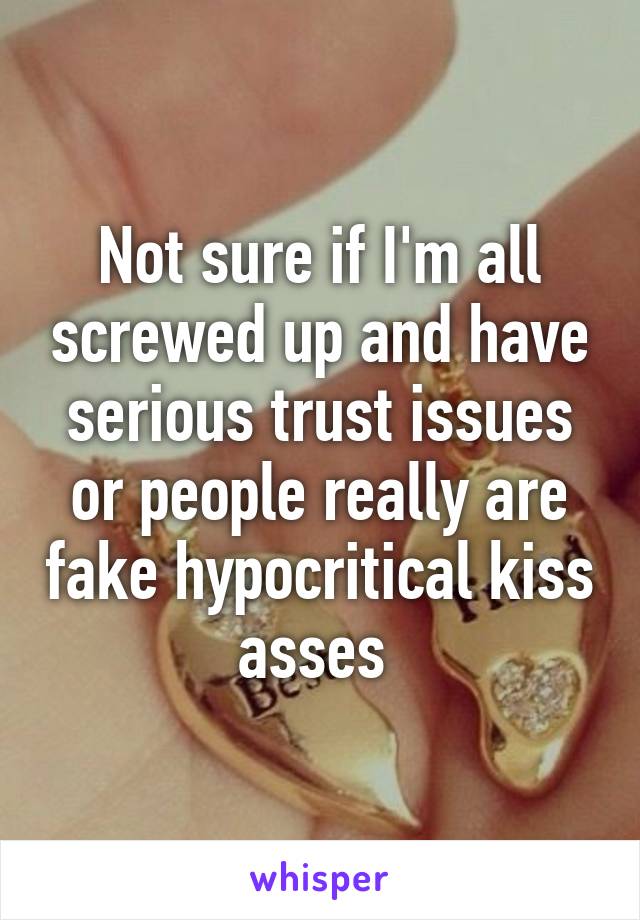 Not sure if I'm all screwed up and have serious trust issues or people really are fake hypocritical kiss asses 