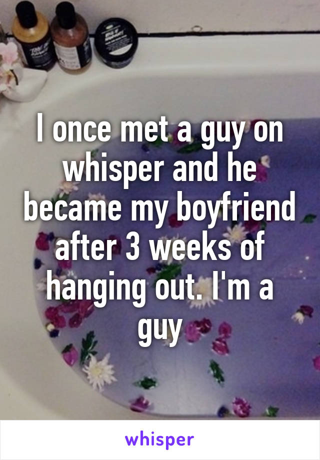 I once met a guy on whisper and he became my boyfriend after 3 weeks of hanging out. I'm a guy